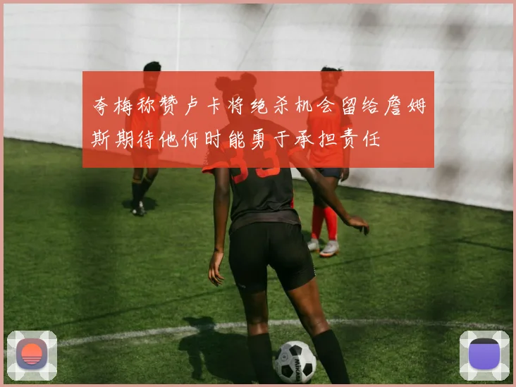 夸梅称赞卢卡将绝杀机会留给詹姆斯期待他何时能勇于承担责任