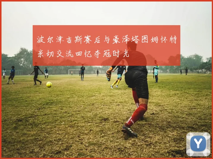 波尔津吉斯赛后与豪泽塔图姆怀特亲切交流回忆夺冠时光
