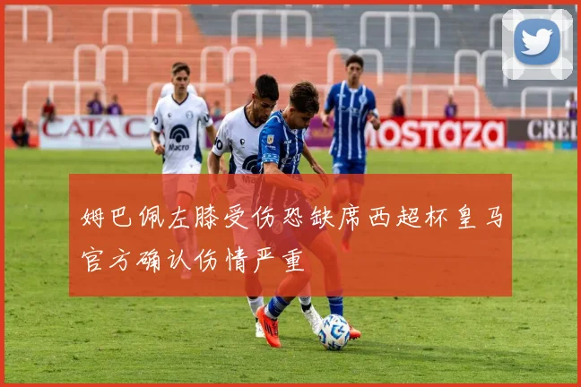 姆巴佩左膝受伤恐缺席西超杯皇马官方确认伤情严重