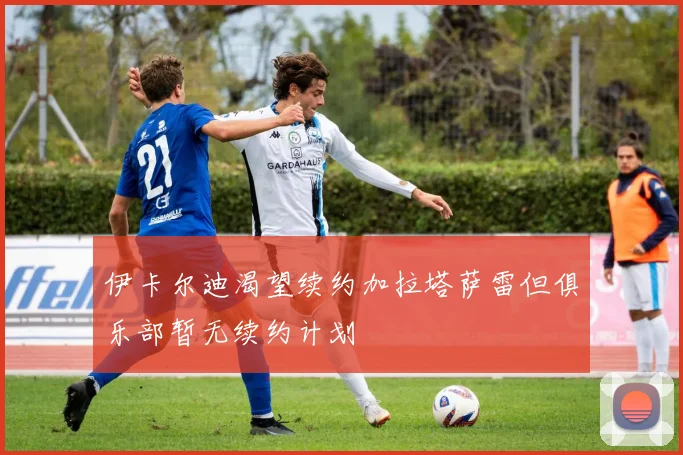伊卡尔迪渴望续约加拉塔萨雷但俱乐部暂无续约计划