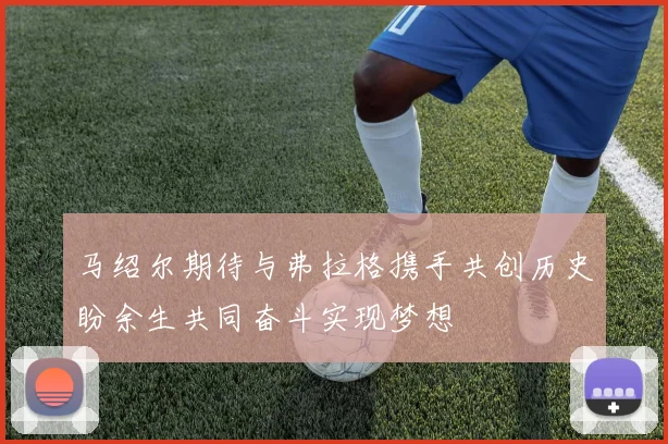 马绍尔期待与弗拉格携手共创历史盼余生共同奋斗实现梦想