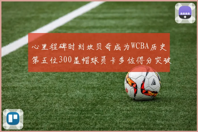 心里程碑时刻坎贝奇成为WCBA历史第五位300盖帽球员卡多佐得分突破1000大关