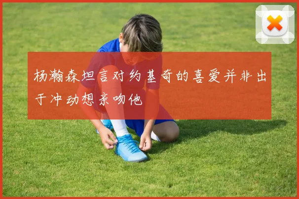 杨瀚森坦言对约基奇的喜爱并非出于冲动想亲吻他