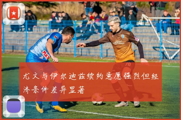 尤文与伊尔迪兹续约意愿强烈但经济条件差异显著