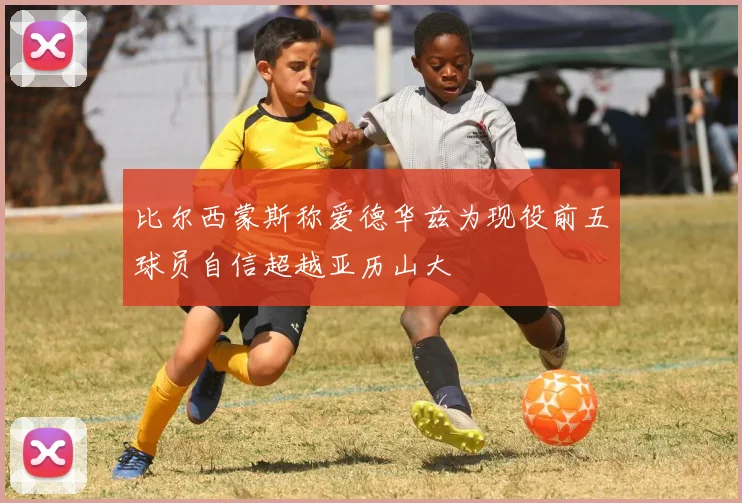 比尔西蒙斯称爱德华兹为现役前五球员自信超越亚历山大