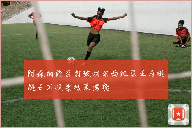 阿森纳能否打破切尔西纪录亚马逊超五万投票结果揭晓
