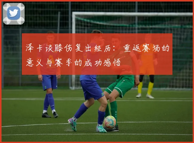 泽卡谈膝伤复出经历：重返赛场的意义与赛季的成功感悟
