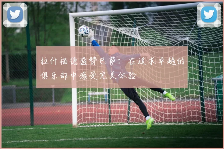 拉什福德盛赞巴萨：在追求卓越的俱乐部中感受完美体验