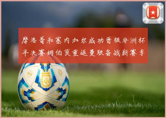 摩洛哥和塞内加尔成功晋级非洲杯半决赛姆伯莫重返曼联备战新赛季
