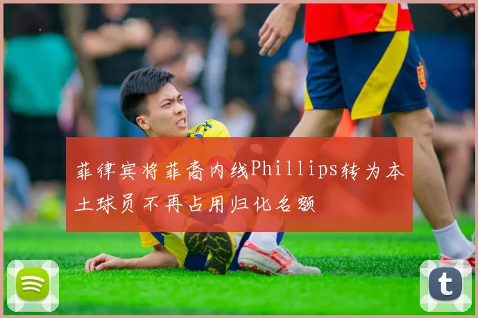 菲律宾将菲裔内线Phillips转为本土球员不再占用归化名额