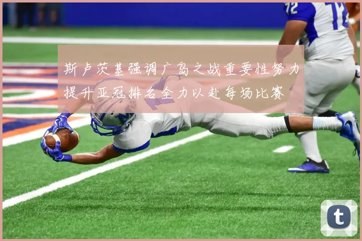 斯卢茨基强调广岛之战重要性努力提升亚冠排名全力以赴每场比赛