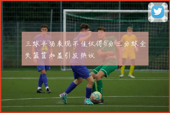 三球半场表现不佳仅得6分三分球全失篮筐加盖引发热议