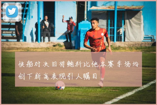 快船对决旧将鲍科比他本赛季场均创下新高表现引人瞩目