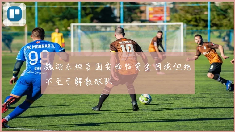 魏翊东坦言国安面临资金困境但绝不至于解散球队