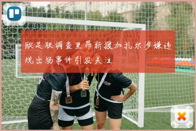 欧足联调查里昂新援加扎尔涉嫌违规出场事件引发关注