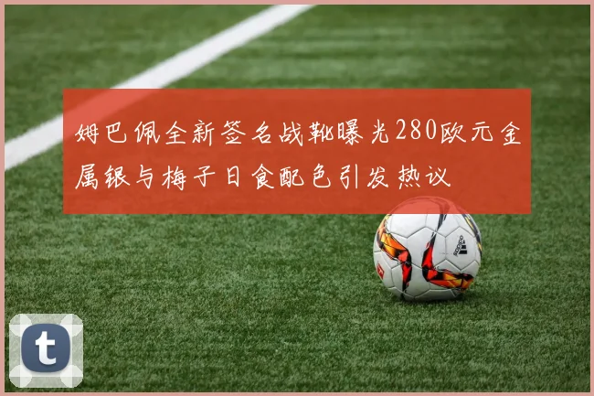 姆巴佩全新签名战靴曝光280欧元金属银与梅子日食配色引发热议