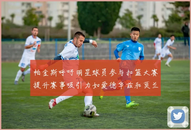 帕金斯呼吁明星球员参与扣篮大赛提升赛事吸引力如爱德华兹和莫兰特等人